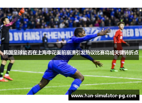 韩国足球能否在上海申花面前崩溃引发热议比赛将成关键转折点