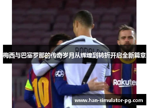 梅西与巴塞罗那的传奇岁月从辉煌到转折开启全新篇章