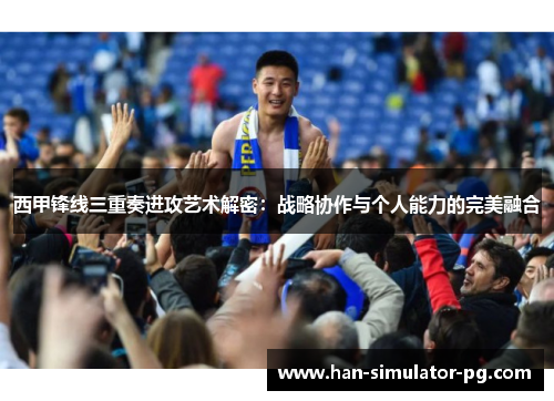西甲锋线三重奏进攻艺术解密：战略协作与个人能力的完美融合