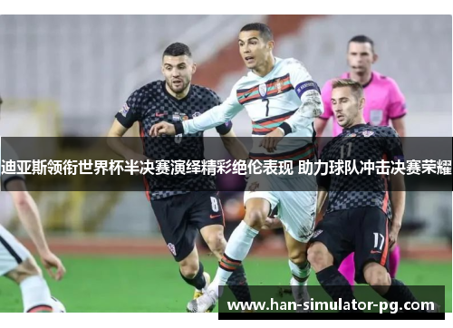 迪亚斯领衔世界杯半决赛演绎精彩绝伦表现 助力球队冲击决赛荣耀