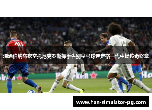 泪洒伯纳乌夜空托尼克罗斯挥手告别皇马球迷定格一代中场传奇终章