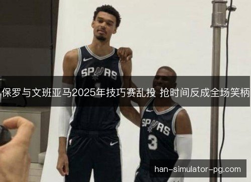 保罗与文班亚马2025年技巧赛乱投 抢时间反成全场笑柄